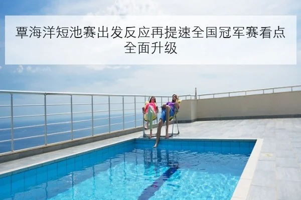 覃海洋短池赛出发反应再提速全国冠军赛看点全面升级